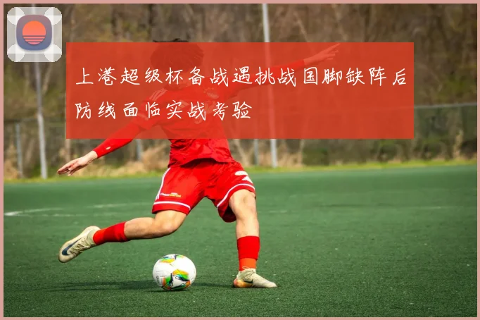 上港超级杯备战遇挑战国脚缺阵后防线面临实战考验