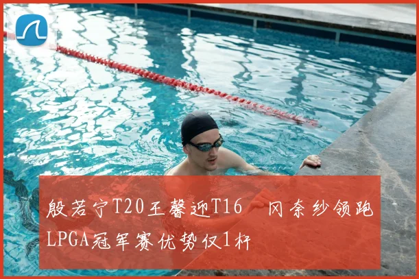 殷若宁T20王馨迎T16畑冈奈纱领跑LPGA冠军赛优势仅1杆