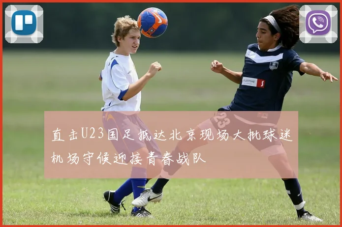 直击U23国足抵达北京现场大批球迷机场守候迎接青春战队