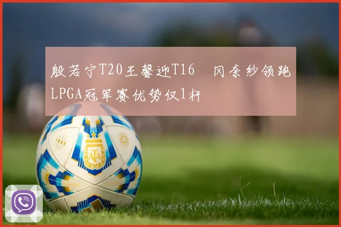 殷若宁T20王馨迎T16畑冈奈纱领跑LPGA冠军赛优势仅1杆