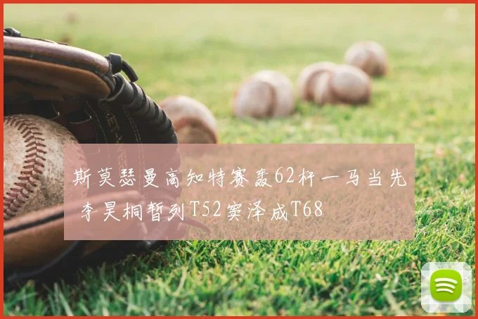 斯莫瑟曼高知特赛轰62杆一马当先 李昊桐暂列T52窦泽成T68