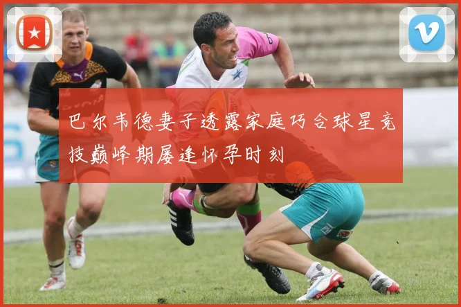 巴尔韦德妻子透露家庭巧合球星竞技巅峰期屡逢怀孕时刻