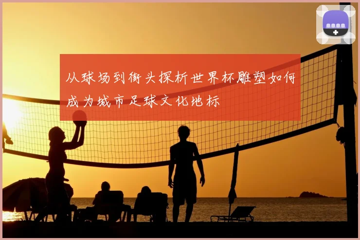 从球场到街头探析世界杯雕塑如何成为城市足球文化地标