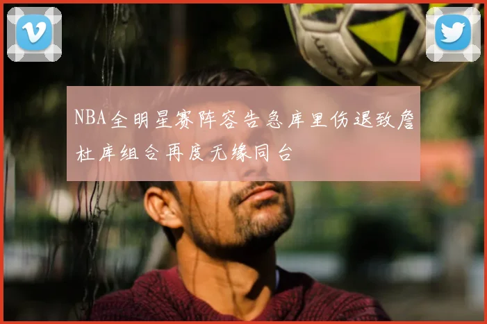 NBA全明星赛阵容告急库里伤退致詹杜库组合再度无缘同台