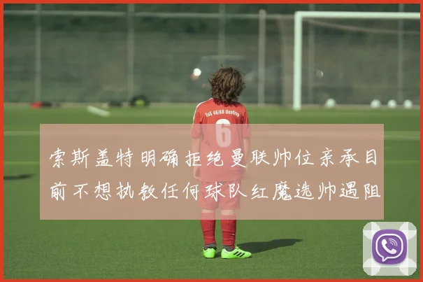 索斯盖特明确拒绝曼联帅位亲承目前不想执教任何球队红魔选帅遇阻