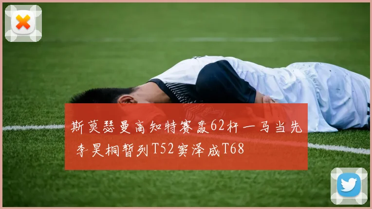 斯莫瑟曼高知特赛轰62杆一马当先 李昊桐暂列T52窦泽成T68