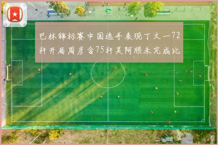 巴林锦标赛中国选手表现丁文一72杆开局周彦含75杆吴阿顺未完成比赛