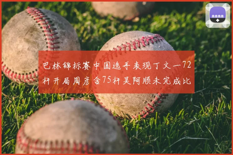 巴林锦标赛中国选手表现丁文一72杆开局周彦含75杆吴阿顺未完成比赛
