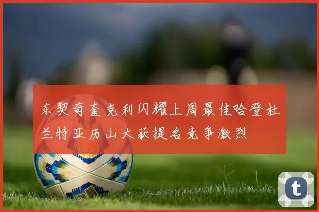 东契奇奎克利闪耀上周最佳哈登杜兰特亚历山大获提名竞争激烈