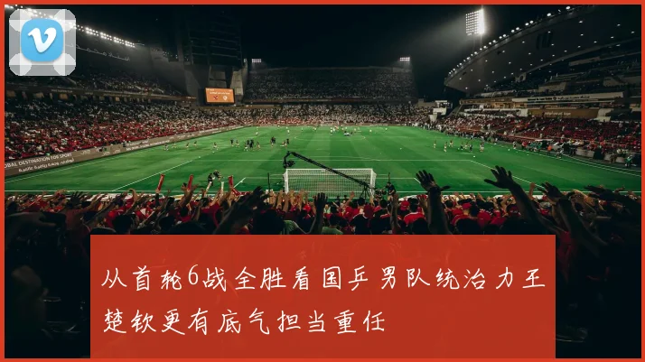 从首轮6战全胜看国乒男队统治力王楚钦更有底气担当重任