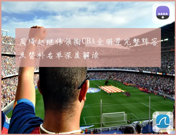 周琦赵继伟领衔CBA全明星完整阵容及替补名单深度解读