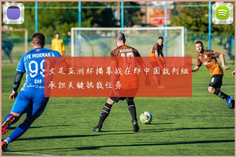 女足亚洲杯揭幕战在即中国裁判组承担关键执裁任务