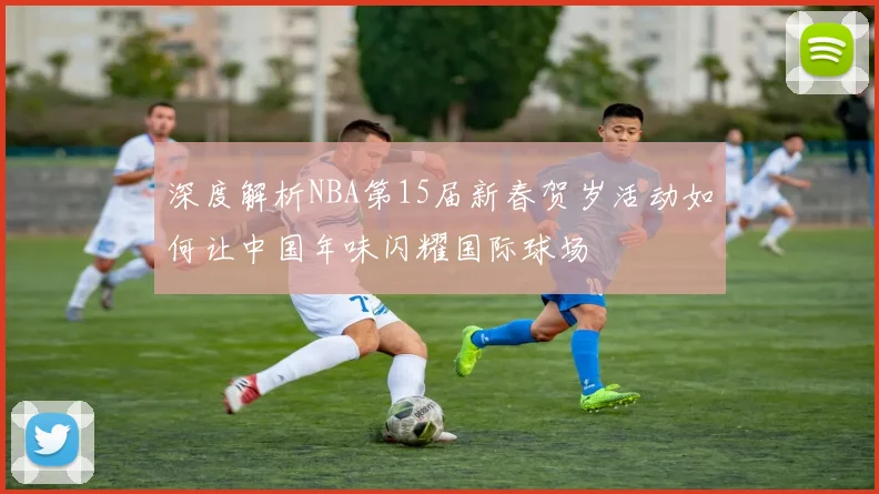 深度解析NBA第15届新春贺岁活动如何让中国年味闪耀国际球场