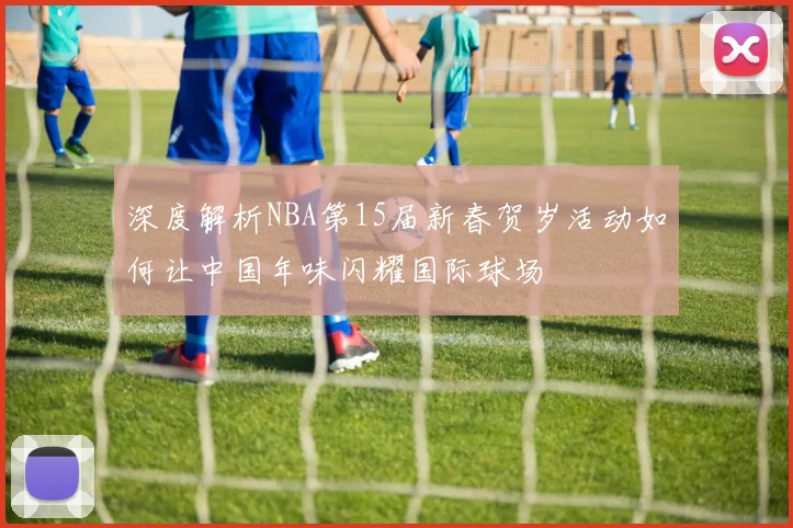 深度解析NBA第15届新春贺岁活动如何让中国年味闪耀国际球场