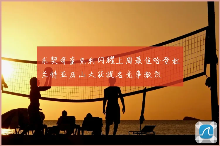 东契奇奎克利闪耀上周最佳哈登杜兰特亚历山大获提名竞争激烈